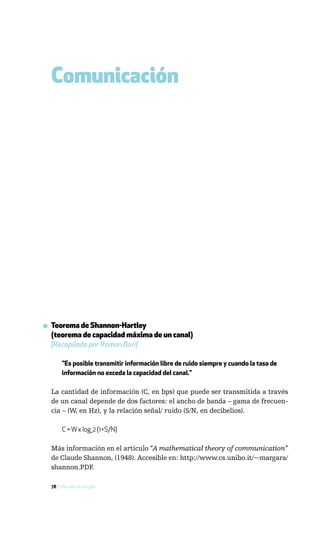 Comunicación




▪ Teorema de Shannon-Hartley
  (teorema de capacidad máxima de un canal)
  [Recopilado por Ramon Bori]

       "Es posible transmitir información libre de ruido siempre y cuando la tasa de
       información no exceda la capacidad del canal."

  La cantidad de información (C, en bps) que puede ser transmitida a través
  de un canal depende de dos factores: el ancho de banda – gama de frecuen-
  cia – (W, en Hz), y la relación señal/ ruido (S/N, en decibelios).

       C = W x log_2 (1+S/N)

  Más información en el artículo “A mathematical theory of communication”
  de Claude Shannon, (1948). Accesible en: http://www.cs.unibo.it/~margara/
  shannon.PDF.

  78 / Más allá de Google
 