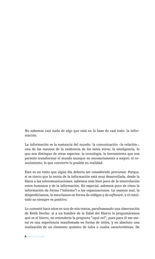 No sabemos casi nada de algo que está en la base de casi todo: la infor-
mación.

La información es la sustancia del mundo: la comunicación –la relación–,
una de las razones de la existencia de los seres vivos; la inteligencia, lo
que nos distingue de otras especies; la tecnología, la herramienta que nos
permite transformar el mundo (aunque no necesariamente a mejor); el co-
nocimiento, lo que convierte lo posible en realidad.

Éste es un texto que algún día debería ser considerado precursor. Porque,
si es cierto que la teoría de la información está muy desarrollada, desde la
física a las telecomunicaciones, sabemos más bien poco de la interrelación
entre humanos y de la información. En especial, sabemos poco de cómo la
información da forma (“informa”) a las organizaciones. La usamos mal, la
desperdiciamos, la mezclamos en forma de códigos y de software, y el resul-
tado no siempre es positivo.

Lo comenté hace años en uno de mis textos, parafraseando una observación
de Keith Devlin: si a un hombre de la Edad del Hierro le preguntáramos
qué es el hierro, no entendería la pregunta “¿qué es?”, pues para él ese me-
tal es una experiencia manifestada en forma de útiles, y en absoluto una
realización de un elemento químico de tales o cuales características. De

8 / Más allá de Google
 