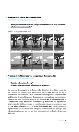 ▪ Principio de la calidad de la comunicación
  [Formulado por Jorge Juan Fernández]

     “En un proceso de comunicación, para que éste sea de calidad, no es convenien-
     te incluir más ruido que señal.”

  Porque si no, pasa lo que pasa…




▪ Principio de McKinsey sobre la compartición de información
  [Recopilado por el equipo editorial]

     “Keep the information flowing.”
     Un poco a lo Heráclito: que la información no se detenga.

  La empresa de consultoría McKinsey&Co. (http://www.mckinsey.com) in-
  siste en que sus profesionales no detengan los flujos de información. En la
  sociedad del conocimiento actual, la información es poder. El conocimiento,
  a diferencia de otros bienes, no disminuye su valor ante un mayor número
  de usuarios, sino que lo incrementa. Por lo tanto, es fundamental que la
  información fluya dentro de la empresa y dentro de los equipos de
  proyectos. En McKinsey, como en todas las consultoras, se piensa que todo
  lo que merece la pena conocerse ha de transmitirse. Nadie quiere que
  alguien tome una mala decisión, o haga un comentario fuera de lugar a un
  cliente, simplemente porque un ítem informacional no llegó a la persona
  adecuada.



                                                                        Comunicación / 81
 