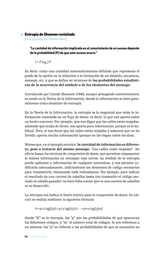▪ Entropía de Shannon revisitada
  [Recopilada por Ramón Bori]

       "La cantidad de información implicada en el conocimiento de un suceso depende
       de la probabilidad (P) de que este suceso ocurra."

             I = -P log_2 P

  Es decir, como una cantidad matemáticamente definida que representa el
  grado de la opción en la selección o la formación de un símbolo, secuencia,
  mensaje, etc. y que se define en términos de las probabilidades estadísti-
  cas de la ocurrencia del símbolo o de los elementos del mensaje.

  Introducido por Claude Shannon (1948, aunque presagiado anteriormente),
  es usado en la Teoría de la Información, donde la información se mira gene-
  ralmente como sinónimo de entropía.

  En la Teoría de la Información, la entropía es la magnitud que mide la in-
  formación contenida en un flujo de datos; es decir, lo que nos aporta sobre
  un hecho concreto. Por ejemplo, que nos digan que las calles están mojadas,
  sabiendo que acaba de llover, nos aporta poca información, porque es lo ha-
  bitual. Pero, si nos dicen que las calles están mojadas y sabemos que no ha
  llovido, aporta mucha información (porque no las riegan todos los días).

  Nótese que, en el ejemplo anterior, la cantidad de información es diferen-
  te, pese a tratarse del mismo mensaje: “Las calles están mojadas”. En
  ello se basan las técnicas de compresión de datos, que permiten empaquetar
  la misma información en mensajes más cortos. La medida de la entropía
  puede aplicarse a información de cualquier naturaleza, y nos permite co-
  dificarla adecuadamente, indicándonos los elementos de código necesarios
  para transmitirla, eliminando toda redundancia. Por ejemplo, para indicar
  el resultado de una carrera de caballos basta con transmitir el código aso-
  ciado al caballo ganador, no hace falta contar que es una carrera de caballos
  ni su desarrollo.

  La entropía nos indica el límite teórico para la compresión de datos. Su cál-
  culo se realiza mediante la siguiente fórmula:

             H = p1 x log(1/p1) + p2 x log(1/p2) + ... + pm x log(1/pm)

  donde “H” es la entropía, las “p” son las probabilidades de que aparezcan
  los diferentes códigos, y “m” el número total de códigos. Si nos referimos a
  un sistema, las “p” se refieren a las probabilidades de que se encuentre en

  84 / Más allá de Google
 