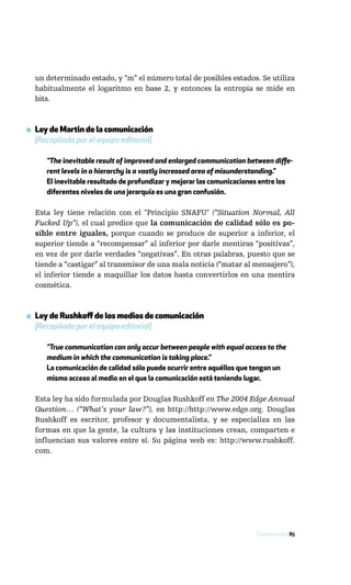 un determinado estado, y “m” el número total de posibles estados. Se utiliza
  habitualmente el logaritmo en base 2, y entonces la entropía se mide en
  bits.



▪ Ley de Martin de la comunicación
  [Recopilada por el equipo editorial]

      “The inevitable result of improved and enlarged communication between diffe-
      rent levels in a hierarchy is a vastly increased area of misunderstanding.”
      El inevitable resultado de profundizar y mejorar las comunicaciones entre los
      diferentes niveles de una jerarquía es una gran confusión.

  Esta ley tiene relación con el "Principio SNAFU" (“Situation Normal, All
  Fucked Up”), el cual predice que la comunicación de calidad sólo es po-
  sible entre iguales, porque cuando se produce de superior a inferior, el
  superior tiende a “recompensar” al inferior por darle mentiras “positivas”,
  en vez de por darle verdades “negativas”. En otras palabras, puesto que se
  tiende a “castigar” al transmisor de una mala noticia (“matar al mensajero”),
  el inferior tiende a maquillar los datos hasta convertirlos en una mentira
  cosmética.



▪ Ley de Rushkoff de los medios de comunicación
  [Recopilada por el equipo editorial]

      ”True communication can only occur between people with equal access to the
      medium in which the communication is taking place.”
      La comunicación de calidad sólo puede ocurrir entre aquéllos que tengan un
      mismo acceso al medio en el que la comunicación está teniendo lugar.

  Esta ley ha sido formulada por Douglas Rushkoff en The 2004 Edge Annual
  Question… (“What’s your law?”), en http://http://www.edge.org. Douglas
  Rushkoff es escritor, profesor y documentalista, y se especializa en las
  formas en que la gente, la cultura y las instituciones crean, comparten e
  influencian sus valores entre sí. Su página web es: http://www.rushkoff.
  com.




                                                                       Comunicación / 85
 