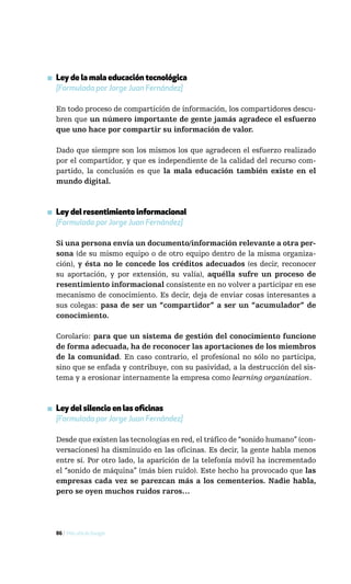▪ Ley de la mala educación tecnológica
  [Formulada por Jorge Juan Fernández]

  En todo proceso de compartición de información, los compartidores descu-
  bren que un número importante de gente jamás agradece el esfuerzo
  que uno hace por compartir su información de valor.

  Dado que siempre son los mismos los que agradecen el esfuerzo realizado
  por el compartidor, y que es independiente de la calidad del recurso com-
  partido, la conclusión es que la mala educación también existe en el
  mundo digital.



▪ Ley del resentimiento informacional
  [Formulada por Jorge Juan Fernández]

  Si una persona envía un documento/información relevante a otra per-
  sona (de su mismo equipo o de otro equipo dentro de la misma organiza-
  ción), y ésta no le concede los créditos adecuados (es decir, reconocer
  su aportación, y por extensión, su valía), aquélla sufre un proceso de
  resentimiento informacional consistente en no volver a participar en ese
  mecanismo de conocimiento. Es decir, deja de enviar cosas interesantes a
  sus colegas: pasa de ser un “compartidor” a ser un “acumulador” de
  conocimiento.

  Corolario: para que un sistema de gestión del conocimiento funcione
  de forma adecuada, ha de reconocer las aportaciones de los miembros
  de la comunidad. En caso contrario, el profesional no sólo no participa,
  sino que se enfada y contribuye, con su pasividad, a la destrucción del sis-
  tema y a erosionar internamente la empresa como learning organization.



▪ Ley del silencio en las oficinas
  [Formulada por Jorge Juan Fernández]

  Desde que existen las tecnologías en red, el tráfico de “sonido humano” (con-
  versaciones) ha disminuido en las oficinas. Es decir, la gente habla menos
  entre sí. Por otro lado, la aparición de la telefonía móvil ha incrementado
  el “sonido de máquina” (más bien ruido). Este hecho ha provocado que las
  empresas cada vez se parezcan más a los cementerios. Nadie habla,
  pero se oyen muchos ruidos raros…




  86 / Más allá de Google
 