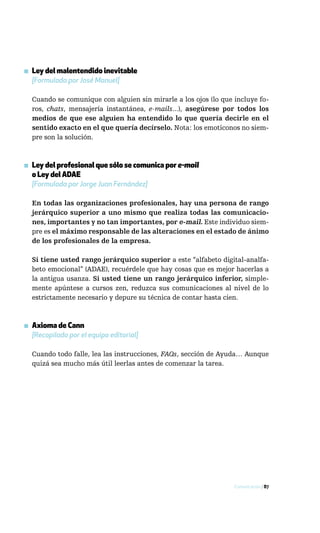 ▪ Ley del malentendido inevitable
  [Formulada por José Manuel]

  Cuando se comunique con alguien sin mirarle a los ojos (lo que incluye fo-
  ros, chats, mensajería instantánea, e-mails...), asegúrese por todos los
  medios de que ese alguien ha entendido lo que quería decirle en el
  sentido exacto en el que quería decírselo. Nota: los emoticonos no siem-
  pre son la solución.



▪ Ley del profesional que sólo se comunica por e-mail
  o Ley del ADAE
  [Formulada por Jorge Juan Fernández]

  En todas las organizaciones profesionales, hay una persona de rango
  jerárquico superior a uno mismo que realiza todas las comunicacio-
  nes, importantes y no tan importantes, por e-mail. Este individuo siem-
  pre es el máximo responsable de las alteraciones en el estado de ánimo
  de los profesionales de la empresa.

  Si tiene usted rango jerárquico superior a este “alfabeto digital-analfa-
  beto emocional” (ADAE), recuérdele que hay cosas que es mejor hacerlas a
  la antigua usanza. Si usted tiene un rango jerárquico inferior, simple-
  mente apúntese a cursos zen, reduzca sus comunicaciones al nivel de lo
  estrictamente necesario y depure su técnica de contar hasta cien.



▪ Axioma de Cann
  [Recopilado por el equipo editorial]

  Cuando todo falle, lea las instrucciones, FAQs, sección de Ayuda… Aunque
  quizá sea mucho más útil leerlas antes de comenzar la tarea.




                                                                 Comunicación / 87
 