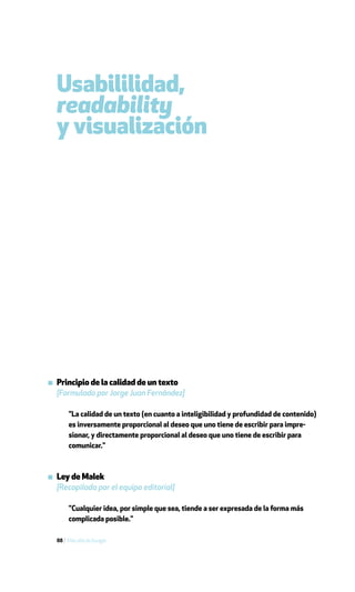 Usabililidad,
  readability
  y visualización




▪ Principio de la calidad de un texto
  [Formulado por Jorge Juan Fernández]

       "La calidad de un texto (en cuanto a inteligibilidad y profundidad de contenido)
       es inversamente proporcional al deseo que uno tiene de escribir para impre-
       sionar, y directamente proporcional al deseo que uno tiene de escribir para
       comunicar."



▪ Ley de Malek
  [Recopilada por el equipo editorial]

       "Cualquier idea, por simple que sea, tiende a ser expresada de la forma más
       complicada posible."

  88 / Más allá de Google
 