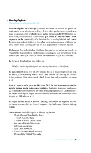 ▪ Gunning Fog Index
  [Recopilado por el equipo editorial]

  Cuando alguien escribe algo (y ocurre mucho en un mundo en que el co-
  nocimiento no se adquiere a lo Harry Potter, sino que hay que comunicarse
  para intercambiarlo), el objetivo del autor es transmitir DICS (datos, in-
  formación, conocimiento, sabiduría) al que lo lee. El éxito de esta tarea,
  depende de la readability (facilidad de lectura o legibilidad) del texto.
  Existen una serie de índices o fórmulas, principalmente para el idioma in-
  glés, siendo el de Gunning uno de los más populares y fáciles de aplicar.

  El Gunning Fog Index (Índice Niebla de Gunning) es un índice para medir la
  readability. Representa la edad media necesaria para leer un texto; es decir,
  la edad que tiene que tener un lector para entender lo que está leyendo.

  La fórmula de cálculo de este índice es:

      GFI = [(n.º medio de palabras por frase + % de palabras con 3 sílabas)*0,4]

  La puntuación ideal es 7 u 8. Por encima de 12, es muy complicado de leer.
  La Biblia, Shakespeare y Mark Twain tiene índices de Gunning en torno a
  6. Las revistas Time, Newsweek y Wall Street Journal promedian en torno
  a 11.

  Cuanto menor es la puntuación, más fácil de leer (que no necesaria-
  mente quiere decir más comprensible). Cualquier texto por encima de
  22 se considera equivalente a un texto de nivel posgraduado. Los textos que
  se hayan escrito para llegar a una audiencia numerosa es conveniente que
  tengan un GFI inferior a 12.

  El origen de este índice es Robert Gunning, un hombre de negocios estado-
  unidense, que escribió un libro al respecto: The Technique of Clear Writing
  (1952).

  Otros tests de readability para el idioma inglés son:
     · Flesch-Kincaid Readability Tests:
       · Flesch Reading Ease
       · Flesch-Kincaid Grade Level
     · Automated Readability Index
     · Coleman-Liau Index
     · Dale-Chall Formula
     · Powers-Sumner-Kearl Formula
     · McLaughlin “SMOG” Formula

                                                             Usabilidad, readability y visualización / 89
 