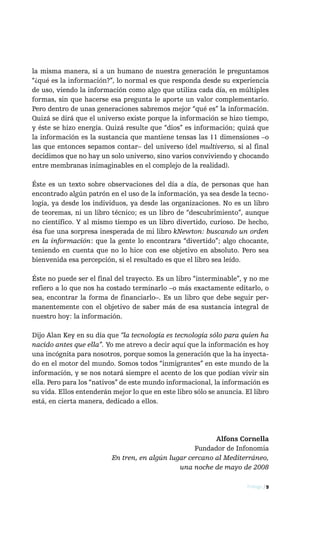la misma manera, si a un humano de nuestra generación le preguntamos
“¿qué es la información?”, lo normal es que responda desde su experiencia
de uso, viendo la información como algo que utiliza cada día, en múltiples
formas, sin que hacerse esa pregunta le aporte un valor complementario.
Pero dentro de unas generaciones sabremos mejor “qué es” la información.
Quizá se dirá que el universo existe porque la información se hizo tiempo,
y éste se hizo energía. Quizá resulte que “dios” es información; quizá que
la información es la sustancia que mantiene tensas las 11 dimensiones –o
las que entonces sepamos contar– del universo (del multiverso, si al final
decidimos que no hay un solo universo, sino varios conviviendo y chocando
entre membranas inimaginables en el complejo de la realidad).

Éste es un texto sobre observaciones del día a día, de personas que han
encontrado algún patrón en el uso de la información, ya sea desde la tecno-
logía, ya desde los individuos, ya desde las organizaciones. No es un libro
de teoremas, ni un libro técnico; es un libro de “descubrimiento”, aunque
no científico. Y al mismo tiempo es un libro divertido, curioso. De hecho,
ésa fue una sorpresa inesperada de mi libro kNewton: buscando un orden
en la información: que la gente lo encontrara “divertido”; algo chocante,
teniendo en cuenta que no lo hice con ese objetivo en absoluto. Pero sea
bienvenida esa percepción, si el resultado es que el libro sea leído.

Éste no puede ser el final del trayecto. Es un libro “interminable”, y no me
refiero a lo que nos ha costado terminarlo –o más exactamente editarlo, o
sea, encontrar la forma de financiarlo–. Es un libro que debe seguir per-
manentemente con el objetivo de saber más de esa sustancia integral de
nuestro hoy: la información.

Dijo Alan Key en su día que “la tecnología es tecnología sólo para quien ha
nacido antes que ella”. Yo me atrevo a decir aquí que la información es hoy
una incógnita para nosotros, porque somos la generación que la ha inyecta-
do en el motor del mundo. Somos todos “inmigrantes” en este mundo de la
información, y se nos notará siempre el acento de los que podían vivir sin
ella. Pero para los “nativos” de este mundo informacional, la información es
su vida. Ellos entenderán mejor lo que en este libro sólo se anuncia. El libro
está, en cierta manera, dedicado a ellos.




                                                          Alfons Cornella
                                                    Fundador de Infonomia
                          En tren, en algún lugar cercano al Mediterráneo,
                                               una noche de mayo de 2008

                                                                      Prólogo / 9
 