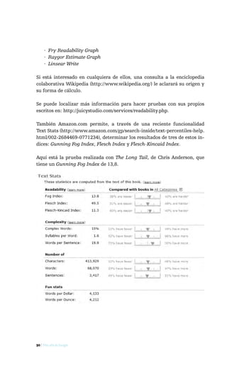 · Fry Readability Graph
     · Raygor Estimate Graph
     · Linsear Write

Si está interesado en cualquiera de ellos, una consulta a la enciclopedia
colaborativa Wikipedia (http://www.wikipedia.org/) le aclarará su origen y
su forma de cálculo.

Se puede localizar más información para hacer pruebas con sus propios
escritos en: http://juicystudio.com/services/readability.php.

También Amazon.com permite, a través de una reciente funcionalidad
Text Stats (http://www.amazon.com/gp/search-inside/text-percentiles-help.
html/002-2684469-0771234), determinar los resultados de tres de estos ín-
dices: Gunning Fog Index, Flesch Index y Flesch-Kincaid Index.

Aquí está la prueba realizada con The Long Tail, de Chris Anderson, que
tiene un Gunning Fog Index de 13,8.




90 / Más allá de Google
 
