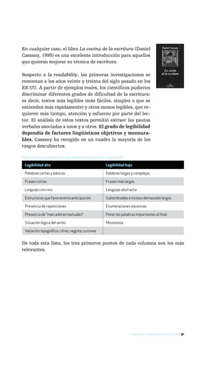 En cualquier caso, el libro La cocina de la escritura (Daniel
Cassany, 1995) es una excelente introducción para aquellos
que quieran mejorar su técnica de escritura.

Respecto a la readability, las primeras investigaciones se
remontan a los años veinte y treinta del siglo pasado en los
EE.UU. A partir de ejemplos reales, los científicos pudieron
discriminar diferentes grados de dificultad de la escritura:
es decir, textos más legibles (más fáciles, simples o que se
entienden más rápidamente) y otros menos legibles, que re-
quieren más tiempo, atención y esfuerzo por parte del lec-
tor. El análisis de estos textos permitió extraer las pautas
verbales asociadas a unos y a otros. El grado de legibilidad
dependía de factores lingüísticos objetivos y mensura-
bles. Cassany ha recogido en un cuadro la mayoría de los
rasgos descubiertos:

Tabla 2: Factores lingüísticos que determinan el grado de legibilidad

  Legibilidad alta                                       Legibilidad baja

  Palabras cortas y básicas                              Palabras largas y complejas

  Frases cortas                                          Frases más largas

  Lenguaje concreto                                      Lenguaje abstracto

  Estructuras que favorecen la anticipación              Subordinadas e incisos demasiado largos

  Presencia de repeticiones                              Enumeraciones excesivas

  Presencia de "marcadores textuales"                    Poner las palabras importantes al final

  Situación lógica del verbo                             Monotonía

  Variación tipográfica: cifras, negrita, cursivas


De toda esta lista, los tres primeros puntos de cada columna son los más
relevantes.




                                                                         Usabilidad, readability y visualización / 91
 