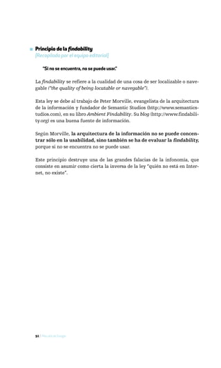 ▪ Principio de la findability
  [Recopilado por el equipo editorial]

       “Si no se encuentra, no se puede usar.”

  La findability se refiere a la cualidad de una cosa de ser localizable o nave-
  gable (“the quality of being locatable or navegable”).

  Esta ley se debe al trabajo de Peter Morville, evangelista de la arquitectura
  de la información y fundador de Semantic Studios (http://www.semantics-
  tudios.com), en su libro Ambient Findability. Su blog (http://www.findabili-
  ty.org) es una buena fuente de información.

  Según Morville, la arquitectura de la información no se puede concen-
  trar sólo en la usabilidad, sino también se ha de evaluar la findability,
  porque si no se encuentra no se puede usar.

  Este principio destruye una de las grandes falacias de la infonomía, que
  consiste en asumir como cierta la inversa de la ley “quién no está en Inter-
  net, no existe”.




  92 / Más allá de Google
 