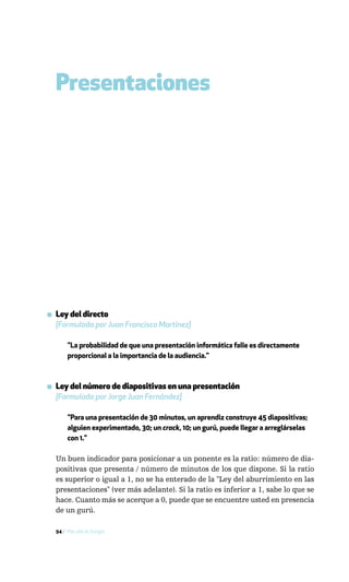 Presentaciones




▪ Ley del directo
  [Formulada por Juan Francisco Martínez]

       "La probabilidad de que una presentación informática falle es directamente
       proporcional a la importancia de la audiencia."



▪ Ley del número de diapositivas en una presentación
  [Formulada por Jorge Juan Fernández]

       "Para una presentación de 30 minutos, un aprendiz construye 45 diapositivas;
       alguien experimentado, 30; un crack, 10; un gurú, puede llegar a arreglárselas
       con 1."

  Un buen indicador para posicionar a un ponente es la ratio: número de dia-
  positivas que presenta / número de minutos de los que dispone. Si la ratio
  es superior o igual a 1, no se ha enterado de la "Ley del aburrimiento en las
  presentaciones" (ver más adelante). Si la ratio es inferior a 1, sabe lo que se
  hace. Cuanto más se acerque a 0, puede que se encuentre usted en presencia
  de un gurú.

  94 / Más allá de Google
 