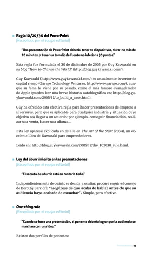 ▪ Regla 10/20/30 del PowerPoint
  [Recopilada por el equipo editorial]

      “Una presentación de PowerPoint debería tener 10 diapositivas, durar no más de
      20 minutos, y tener un tamaño de fuente no inferior a 30 puntos.”

  Esta regla fue formulada el 30 de diciembre de 2005 por Guy Kawasaki en
  su blog “How to Change the World” (http://blog.guykawasaki.com/).

  Guy Kawasaki (http://www.guykawasaki.com/) es actualmente inversor de
  capital riesgo (Garage Technology Ventures, http://www.garage.com/), aun-
  que su fama le viene por su pasado, como el más famoso evangelizador
  de Apple (puedes leer una breve historia autobiográfica en: http://blog.gu-
  ykawasaki.com/2005/12/to_build_a_case.html).

  Guy ha ofrecido esta efectiva regla para hacer presentaciones de empresa a
  inversores, pero que es aplicable para cualquier industria y situación cuyo
  objetivo sea llegar a un acuerdo: por ejemplo, conseguir financiación, reali-
  zar una venta, hacer una alianza...

  Esta ley aparece explicada en detalle en The Art of the Start (2004), un ex-
  celente libro de Kawasaki para emprendedores.

  Leído en: http://blog.guykawasaki.com/2005/12/the_102030_rule.html.



▪ Ley del aburrimiento en las presentaciones
  [Recopilada por el equipo editorial]

      “El secreto de aburrir está en contarlo todo.”

  Independientemente de cuánto se decida a ocultar, procure seguir el consejo
  de Dorothy Sarnoff: “asegúrese de que acaba de hablar antes de que su
  audiencia haya acabado de escuchar”. Simple, pero efectivo.



▪ One-thing rule
  [Recopilada por el equipo editorial]

      "Cuando se hace una presentación, el ponente debería lograr que la audiencia se
      marchara con una idea."

  Existen dos perfiles de ponentes:

                                                                        Presentaciones / 95
 