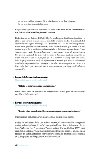a) los que hablan durante 30 o 60 minutos, y no dan ninguna
       b) los que dan demasiadas ideas

  Lograr este equilibrio es complicado, pero es la base de la transferencia
  del conocimiento en las presentaciones.

  En La isla de los 5 faros (RBA, 2005), Ferran Ramon-Cortés explica cinco re-
  glas de oro para la comunicación, siendo la primera de ellas (oh, casualidad)
  “tener un único gran mensaje”. Cito textualmente: “Si no somos capaces de
  hacer este ejercicio de concreción, o no tenemos nada que decir, o lo que
  tenemos que decir es demasiado complejo, y debemos reformularlo. Cuan-
  do queremos decir demasiadas cosas, corremos el riesgo de que ninguna
  llegue con claridad. Se diluye el mensaje y las ideas acaban compitiendo
  unas con otras. Eso no significa que nos limitemos a exponer una única
  idea. Significa que el resto de explicaciones tienen que estar a su servicio.
  Cualquier argumentación, ejemplo o detalle tiene que girar en torno a la
  idea principal, que tiene que ser la que queremos que la gente finalmente
  recuerde”.



▪ Ley de la información importante
  [Recopilada por el equipo editorial]

       “Si todo es importante, nada es importante.”

  Sirve tanto para un contexto de infoxicación, como para un contexto de
  equilibrio informacional.



▪ Ley del retorno menguante
  [Recopilada por el equipo editorial]

       “Cuanto más a menudo se utiliza un recurso expresivo, menos efectivo es.”

  Cuantas más palabras hay en una película, menos cosas dicen.

  La ley ha sido formulada por Robert McKee, el más conocido y respetado
  profesor de guionistas. Ha publicado varios libros; Story: Substance, Struc-
  ture, Style and the Principles of Screenwriting (HarperCollins, 1997) es su
  gran éxito editorial. Tiene un seminario de tres días sobre el arte de la na-
  rración de historias famoso entre los profesionales del mundo del espectá-
  culo. Su página es: http://www.mckeestory.com.



  96 / Más allá de Google
 