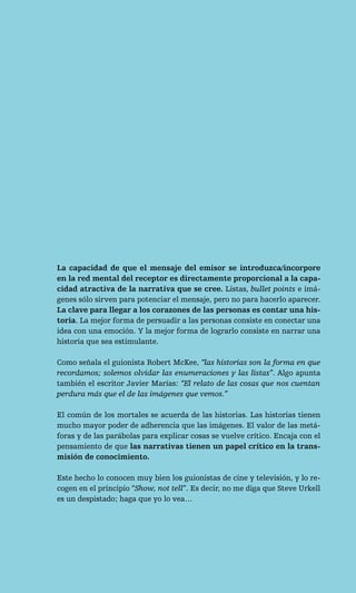 La capacidad de que el mensaje del emisor se introduzca/incorpore
en la red mental del receptor es directamente proporcional a la capa-
cidad atractiva de la narrativa que se cree. Listas, bullet points e imá-
genes sólo sirven para potenciar el mensaje, pero no para hacerlo aparecer.
La clave para llegar a los corazones de las personas es contar una his-
toria. La mejor forma de persuadir a las personas consiste en conectar una
idea con una emoción. Y la mejor forma de lograrlo consiste en narrar una
historia que sea estimulante.

Como señala el guionista Robert McKee, “las historias son la forma en que
recordamos; solemos olvidar las enumeraciones y las listas”. Algo apunta
también el escritor Javier Marías: “El relato de las cosas que nos cuentan
perdura más que el de las imágenes que vemos.”

El común de los mortales se acuerda de las historias. Las historias tienen
mucho mayor poder de adherencia que las imágenes. El valor de las metá-
foras y de las parábolas para explicar cosas se vuelve crítico. Encaja con el
pensamiento de que las narrativas tienen un papel crítico en la trans-
misión de conocimiento.

Este hecho lo conocen muy bien los guionistas de cine y televisión, y lo re-
cogen en el principio “Show, not tell”. Es decir, no me diga que Steve Urkell
es un despistado; haga que yo lo vea…
 