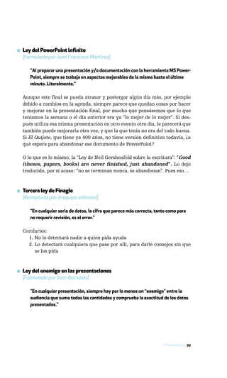 ▪ Ley del PowerPoint infinito
  [Formulada por Juan Francisco Martínez]

      "Al preparar una presentación y/o documentación con la herramienta MS Power-
      Point, siempre se trabaja en aspectos mejorables de la misma hasta el último
      minuto. Literalmente."

  Aunque este final se pueda atrasar y postergar algún día más, por ejemplo
  debido a cambios en la agenda, siempre parece que quedan cosas por hacer
  y mejorar en la presentación final, por mucho que pensásemos que lo que
  teníamos la semana o el día anterior era ya “lo mejor de lo mejor”. Si des-
  pués utiliza esa misma presentación en otro evento otro día, le parecerá que
  también puede mejorarla otra vez, y que la que tenía no era del todo buena.
  Si El Quijote, que tiene ya 400 años, no tiene versión definitiva todavía, ¿a
  qué espera para abandonar ese documento de PowerPoint?

  O lo que es lo mismo, la "Ley de Neil Gershenfeld sobre la escritura": “Good
  (theses, papers, books) are never finished, just abandoned”. Lo dejo
  traducido, por si acaso: “no se terminan nunca, se abandonan”. Pues eso…



▪ Tercera ley de Finagle
  [Recopilada por el equipo editorial]

      "En cualquier serie de datos, la cifra que parece más correcta, tanto como para
      no requerir revisión, es el error."

  Corolarios:
    1. No lo detectará nadie a quien pida ayuda
    2. Lo detectará cualquiera que pase por allí, para darle consejos sin que
       se los pida



▪ Ley del enemigo en las presentaciones
  [Formulada por Joan Barrubés]

      "En cualquier presentación, siempre hay por lo menos un “enemigo” entre la
      audiencia que suma todas las cantidades y comprueba la exactitud de los datos
      presentados."




                                                                         Presentaciones / 99
 