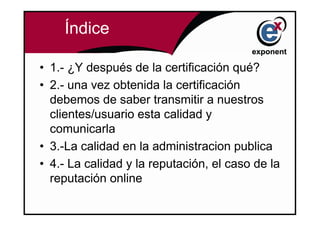Índice

• 1.- ¿Y después de la certificación qué?
• 2.- una vez obtenida la certificación
  debemos de saber transmitir a nuestros
  clientes/usuario esta calidad y
  comunicarla
• 3.-La calidad en la administracion publica
• 4.- La calidad y la reputación, el caso de la
  reputación online
 