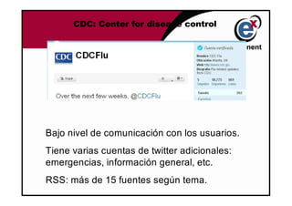 CDC: Center for disease control




Bajo nivel de comunicación con los usuarios.
Tiene varias cuentas de twitter adicionales:
emergencias, información general, etc.
RSS: más de 15 fuentes según tema.
 