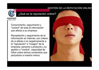 d
                                    GESTIÓN DE LA REPUTACIÓN ONLINE

       ¿Qué es la reputación online?


Conocimiento, seguimiento y
"control" de toda la información
que afecta a su empresa.

Recopilación y seguimiento de la
información en Internet, con criterio
de si afecta o no negativamente a
la "reputación" e "imagen" de la
empresa, persona o producto y su
gestión o "control“, capacidad de
influir sobre dichos contenidos que
perjudican a nuestra marca.


                                        d
 