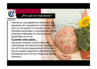 d


         ¿Por qué es importante?

Internet en una plataforma de libertad de
expresión sin competencia ni limitaciones
pero su uso puede no coincidir con los
intereses personales o empresariales de las
personas implicadas en informaciones
aparecidas en la red.
Cuando esto pasa…
hay poner remedio cuanto antes para
contrarrestar las informaciones negativas
con el fin de que desaparezcan de la red o
que no ocupen posiciones relevantes en los
buscadores con el fin de mitigar sus efectos
adversos.

                                   d
 