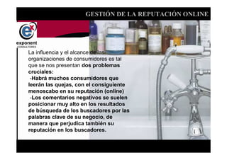 GESTIÓN DE LA REPUTACIÓN ONLINE




La influencia y el alcance de las
organizaciones de consumidores es tal
que se nos presentan dos problemas
cruciales:
 -Habrá muchos consumidores que
leerán las quejas, con el consiguiente
menoscabo en su reputación (online)
 -Los comentarios negativos se suelen
posicionar muy alto en los resultados
de búsqueda de los buscadores por las
palabras clave de su negocio, de
manera que perjudica también su
reputación en los buscadores.


                               d
 