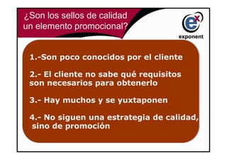 ¿Son los sellos de calidad
un elemento promocional?


 1.-Son poco conocidos por el cliente
 1.-Son poco conocidos por el cliente

 2.- El cliente no sabe qué requisitos
 2.- El cliente no sabe qué requisitos
 son necesarios para obtenerlo
 son necesarios para obtenerlo

 3.- Hay muchos y se yuxtaponen
 3.- Hay muchos y se yuxtaponen

 4.- No siguen una estrategia de calidad,
 4.- No siguen una estrategia de calidad,
 sino de promoción
  sino de promoción
 