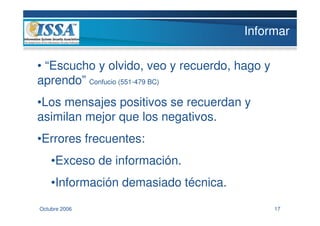 Informar

• “Escucho y olvido, veo y recuerdo, hago y
aprendo” Confucio (551-479 BC)
•Los mensajes positivos se recuerdan y
asimilan mejor que los negativos.
•Errores frecuentes:
    •Exceso de información.
    •Información demasiado técnica.
Octubre 2006                                  17
 