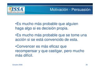 Motivación - Persuasión


   •Es mucho más probable que alguien
   haga algo si es decisión propia.
   •Es mucho más probable que se tome una
   acción si se está convencido de esta.
   •Convencer es más eficaz que
   recompensar y que castigar, pero mucho
   más difícil.

Octubre 2006                                26
 
