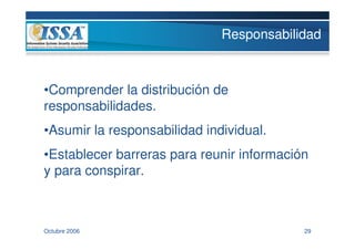 Responsabilidad



•Comprender la distribución de
responsabilidades.
•Asumir la responsabilidad individual.
•Establecer barreras para reunir información
y para conspirar.



Octubre 2006                               29
 