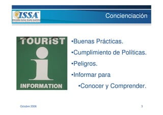 Concienciación



               •Buenas Prácticas.
               •Cumplimiento de Políticas.
               •Peligros.
               •Informar para
                 •Conocer y Comprender.


Octubre 2006                            3
 