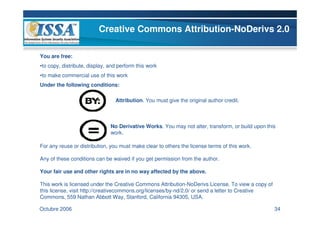 Creative Commons Attribution-NoDerivs 2.0

You are free:
•to copy, distribute, display, and perform this work
•to make commercial use of this work
Under the following conditions:

                                 Attribution. You must give the original author credit.



                               No Derivative Works. You may not alter, transform, or build upon this
                               work.

For any reuse or distribution, you must make clear to others the license terms of this work.

Any of these conditions can be waived if you get permission from the author.

Your fair use and other rights are in no way affected by the above.

This work is licensed under the Creative Commons Attribution-NoDerivs License. To view a copy of
this license, visit http://creativecommons.org/licenses/by-nd/2.0/ or send a letter to Creative
Commons, 559 Nathan Abbott Way, Stanford, California 94305, USA.

Octubre 2006                                                                                       34
 