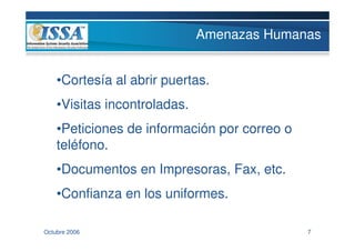 Amenazas Humanas


    •Cortesía al abrir puertas.
    •Visitas incontroladas.
    •Peticiones de información por correo o
    teléfono.
    •Documentos en Impresoras, Fax, etc.
    •Confianza en los uniformes.

Octubre 2006                                  7
 