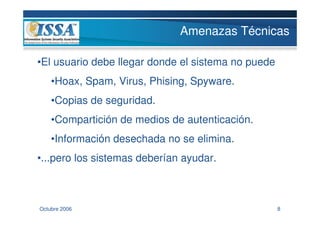 Amenazas Técnicas

•El usuario debe llegar donde el sistema no puede
    •Hoax, Spam, Virus, Phising, Spyware.
    •Copias de seguridad.
    •Compartición de medios de autenticación.
    •Información desechada no se elimina.
•...pero los sistemas deberían ayudar.



Octubre 2006                                        8
 
