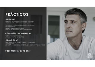 PRÁCTICOS
LA PUBLICIDAD LES APORTA RAPIDEZ Y FLEXIBILIDAD
EN LA COMPRA.
LES GUSTA LA PUBLICIDAD PRÁCTICA, LAS OFERTAS Y PROMOCIONES.
# Publicidad
Un básico de Internet muy ligado a la búsqueda
de información, utilidades y beneficio personal.
Navegaciones laborales que pueden condicionar
sus valoraciones.
Miedo a que les pillen haciendo
mal uso. No dejar rastro de sus usos personales.
# Internet
Todos, en cualquier entorno
(trabajo, personal, compartido)
# Dispositivo de referencia
# Son menores de 45 años
 