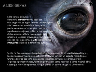 Alienígenas                                                              Atrás


  En la cultura popular, se
  denomina extraterrestre a todo ser
  vivo originario de algún sitio del Cosmos ajeno
  a la Tierra o a su atmósfera. Aunque la
  palabra extraterrestres emplea para todo
  aquello que es ajeno a la Tierra, la mayor parte
  de las personas sólo la tiene en cuenta al
  referirse a los seres provenientes del espacio
  exterior. Por lo general, la vida extraterrestre
  inteligente se asocia al fenómeno ovni.



  Según mi Pensamiento…. Los extraterrestres son seres de otras galaxias o planetas,
  Las personas normalmente nos hacen creer que son con un aspecto físico de ojos
  Grandes Cuerpo pequeño sin órganos sexuales a la vista entre otros, pero si
  Te pones a pensar un poco, también podrían ser como nosotros o como muchas otras
  Cosas que ni nos imaginamos. Así que piensa un poco e imagina a uno de ellos
 