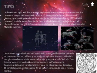 Atrás
Tipos
 A finales del siglo XVI, los primeros exploradores europeos de los mares del Sur
 trazaron mapas del hemisferio austral. El navegante holandés Pieter Dirckz
 Keyser, que participó en la exploración de las Indias orientales en 1595 añadió
 nuevas constelaciones. Más tarde fueron añadidas otras constelaciones del
 hemisferio sur por el astrónomo alemán Johann Bayer,que publicó el primer atlas
 celeste extenso.




Las actuales constelaciones del hemisferio norte se diferencian poco de
las que conocían los caldeos y los antiguos egipcios. Homero y Hesíodo
mencionaron las constelaciones y el poeta griego Arato de Soli, dio una
descripción en verso de 44 constelaciones en su Phaenomena.
Tolomeo, astrónomo y matemático griego, en el Almagesto, describió
48 constelaciones, de las cuales, 47 se siguen conociendo por el mismo
nombre.
 