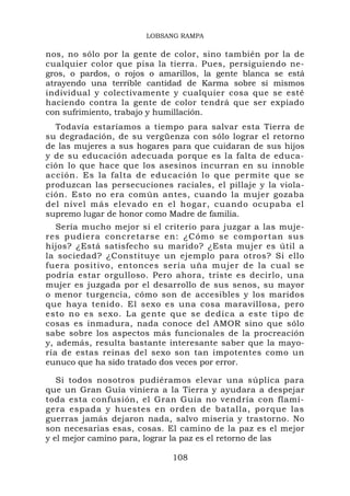 LOBSANG RAMPA

nos, no sólo por la gente de color, sino también por la de
cualquier color que pisa la tierra. Pues, persiguiendo ne-
gros, o pardos, o rojos o amarillos, la gente blanca se está
atrayendo una terrible cantidad de Karma sobre sí mismos
individual y colectivamente y cualquier cosa que se esté
haciendo contra la gente de color tendrá que ser expiado
con sufrimiento, trabajo y humillación.
  Todavía estaríamos a tiempo para salvar esta Tierra de
su degradación, de su vergüenza con sólo lograr el retorno
de las mujeres a sus hogares para que cuidaran de sus hijos
y de su educación adecuada porque es la falta de educa-
ción lo que hace que los asesinos incurran en su innoble
acción. Es la falta de educación lo que permite que se
produzcan las persecuciones raciales, el pillaje y la viola-
ción. Esto no era común antes, cuando la mujer gozaba
del nivel más elevado en el hogar, cuando ocupaba el
supremo lugar de honor como Madre de familia.
   Sería mucho mejor si el criterio para juzgar a las muje-
res pudier a concretar s e en: ¿Cóm o se compo rtan sus
hijos? ¿Está satisfecho su marido? ¿Esta mujer es útil a
la sociedad? ¿Constituye un ejemplo para otros? Si ello
fuera positivo, entonces sería uña mujer de la cual se
podría estar orgulloso. Pero ahora, triste es decirlo, una
mujer es juzgada por el desarrollo de sus senos, su mayor
o menor turgencia, cómo son de accesibles y los maridos
que haya tenido. El sexo es una cosa maravillosa, pero
esto no es sexo. La gente que se dedica a este tipo de
cosas es inmadura, nada conoce del AMOR sino que sólo
sabe sobre los aspectos más funcionales de la procreación
y, además, resulta bastante interesante saber que la mayo-
ría de estas reinas del sexo son tan impotentes como un
eunuco que ha sido tratado dos veces por error.

   Si todos nosotros pudiéramos elevar una súplica para
que un Gran Guía viniera a la Tierra y ayudara a despejar
toda esta confusión, el Gran Guía no vendría con flamí-
gera espada y huestes en orden de batalla, porque las
guerras jamás dejaron nada, salvo miseria y trastorno. No
son necesarias esas, cosas. El camino de la paz es el mejor
y el mejor camino para, lograr la paz es el retorno de las

                             108
 