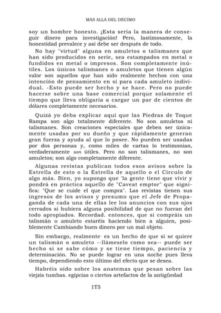 MÁS ALLÁ DEL DÉCIMO


soy un hombre honesto. ¡Esta sería la manera de conse-
guir dinero para investigación! Pero, lastimosamente, la
honestidad prevalece y así debe ser después de todo.
   No hay "virtud" alguna en amuletos o talismanes que
han sido producidos en serie, sea estampados en metal o
fundidos en metal o impresos. Son completamente inú-
tiles. Los únicos talismanes o amuletos que tienen algún
valor son aquellos que han sido realmente hechos con una
intención de pensamiento en sí para cada amuleto indivi-
dual. -Esto puede ser hecho y se hace. Pero no puede
hacerse sobre una base comercial porque solamente el
tiempo que lleva obligaría a cargar un par de cientos de
dólares completamente necesarios.
   Quizá yo deba explicar aquí que las Piedras de Toque
Rampa son algo totalmente diferente. No son amuletos ni
talismanes. Son creaciones especiales que deben ser única-
mente usadas por su dueño y que rápidamente generan
gran fuerza y ayuda al que lo posee. No pueden ser usadas
por dos personas y, como miles de cartas lo testimonian,
verdaderamente son útiles. Pero no son talismanes, no son
amuletos; son algo completamente diferente.
   Algunas revistas publican todos esos avisos sobre la
Estrella de esto o la Estrella de aquello o el Círculo de
algo más. Bien, yo supongo que 'la gente tiene que vivir y
pondrá en práctica aquello de "Caveat emptor" que signi-
fica: "Que se cuide el que compra". Las revistas tienen sus
ingresos de los avisos y presumo que el Jefe de Propa-
ganda de cada una de ellas lee los anuncios con sus ojos
cerrados si hubiera alguna posibilidad de que no fueran del
todo apropiados. Recordad. entonces, que si compráis un
talismán o amuleto estaréis haciendo bien a alguien, posi-
blemente Cambiando buen dinero por un mal objeto.
   Sin embargo, realmente - es un hecho de que si se quiere
un talismán o amuleto --llámeselo como sea-- puede ser
hecho si se sabe có mo y se tiene tiempo, pac iencia y
determinación. No se puede lograr en una noche pues lleva
tiempo, dependiendo esto último del efecto que se desea.
   Habréis oído sobre los anatemas que pesan sobre las
viejzis tumbas. egipcias o ciertos artefactos de la antigüedad

                       1T5
 