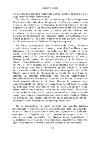 LOBSAN'G RAMPA


se pueda recibir una estación por la simple razón de que
algo puede haberla interceptado.
   Sucede lo mismo con las personas que han traspuesto
los límites de esta vida. Se puede establecer contacto con
ellas si se conoce su frecuencia personal básica y si son
capaces de recibir un mensaje telepático sobre esa frecuen-
cia. La mayoría de las veces, a menos que un médium sea
ciertamente muy, pero muy experimentado, puede ser
guiado erróneamente por algunos entes perjudiciales que
están jugando a los seres humanos y que pueden adivinar
en el pensamiento del "visitante" lo que éste quiere.
   Es decir, supongamos que la señora de Brown, flamante
viuda, desea ponerse en contacto con el señor Brown, un
humano recientemente liberado que ha huido al Otro
Lado. Uno de esos entes menores que no son humanos
p u e d e p er ci b i r l o q u e e l l a q ui e re p r e g u nt a r a l s e ño r
Brown, puede extraer de los pensamientos de la señora de
Brown cómo hablaba el señor Brown, cómo era su aspec-
to. Así, el ente al igual que un mal alumno que no asimiló
la disciplina que tanto necesitaba, puede influir a la bien
intencionada médium haciéndole una descripción del señor
Brown que acaba de obtener de la mente de la señora de
Brown. La médium producirá una "prueba sorprendente"
describiendo en detalle el aspecto del señor Brown que
"está sentado ahora a mi lado". Bueno, la persona muy
experimentada no puede ser engañada de tal manera, pero
la persona muy experimentada es una excepción y no
tiene tiempo en absoluto para tratar tales cosas. Más aún,
cuando interviene el interés comercial en esto, cuando
exige una suma determinada por una sesión mediumnística
se produce una menor vibración en el proceso, intercep-
tándose así con frecuencia un mensaje auténtico.

    No es bondadoso ni noble permitir que vuestra tristeza
perjudique y obstaculice a una persona que ha abando-
nado la Tierra y que ahora está trabajando en cualquier
otra parte. Después de todo, suponiendo que vosotros
estuviéreis muy ocupados en alguna tarea importante y
suponiendo que alguna otra persona, invisible a vuestros
'ojos, insistiera en tironear y punzar vuestra nuca, volcando

                                        18
 