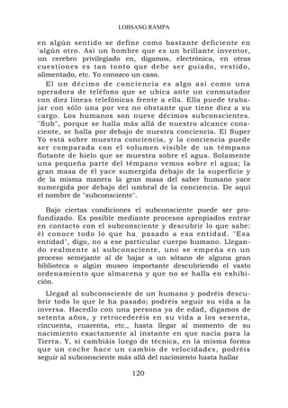 LOBSANG RAMPA

en algún sentido se define como bastante deficiente en
'algún otro. Así un hombre que es un brillante inventor,
un cerebro privilegiado en, digamos, electrónica, en otras
cuestiones es tan tonto que debe ser guiado, vestido,
alimentado, etc. Yo conozco un caso.
   El un décimo de conciencia es algo así como una
operadora de teléfono que se ubica ante un conmutador
con diez líneas telefónicas frente a ella. Ella puede traba-
jar con sólo una por vez no obstante que tiene diez a su
cargo. Los humanos son nueve décimos subconscientes.
"Sub", porque se halla más allá de nuestro alcance cons-
ciente, se halla por debajo de nuestra conciencia. El Super
Yo está sobre muestra conciencia, y la conciencia puede
ser comparada con el volumen visible de un témpano
flotante de hielo que se muestra sobre el agua. Solamente
una pequeña parte del témpano vemos sobre el agua; la
gran masa de él yace sumergida debajo de la superficie y
de la misma manera la gran masa del saber humano yace
sumergida por debajo del umbral de la conciencia. De aquí
el nombre de "subconsciente".

   Bajo ciertas condiciones el subconsciente puede ser pro-
fundizado. Es posible mediante procesos apropiados entrar
en contacto con el subconsciente y descubrir lo que sabe:
él conoce todo lo que ha. pasado a esa entidad. "Esa
entidad", digo, no a ese particular cuerpo humano. Llegan-
do realmente al subconsciente, uno se empeña en un
proceso semejante al de bajar a un sótano de alguna gran
biblioteca o algún museo importante descubriendo el vasto
ordenamiento que almacena y que no se halla en exhibi-
ción.
   Llegad al subconsciente de un humano y podréis descu-
brir todo lo que le ha pasado; podréis seguir su vida a la
inversa. Hacedlo con una persona ya de edad, digamos de
setenta años, y retrocederéis en su vida a los sesenta,
cincuenta, cuarenta, etc., hasta llegar al momento de su
nacimiento exactamente al instante en que nacía para la
Tierra. Y, si cambiáis luego de técnica, en la misma forma
que un coche hace un cambio de velocidades, podréis
seguir al subconsciente más allá del nacimiento hasta hallar

                          120
 