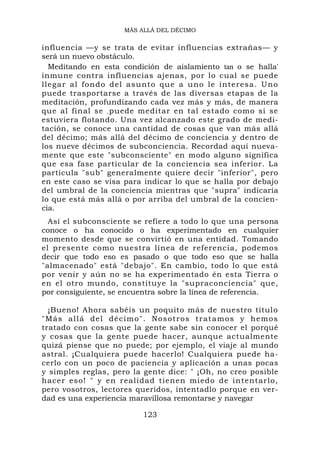 MÁS ALLÁ DEL DÉCIMO


influencia —y se trata de evitar influencias extrañas— y
será un nuevo obstáculo.
  Meditando en esta condición de aislamiento tan o se halla'
inmune contra influencias ajenas, por lo cual se puede
llegar al fo ndo del asunto que a uno le interesa. Uno
puede trasportarse a través de las diversas etapas de la
meditación, profundizando cada vez más y más, de manera
que al final se , puede meditar en tal estado como si se
estuviera flotando. Una vez alcanzado este grado de medi-
tación, se conoce una cantidad de cosas que van más allá
del décimo; más allá del décimo de conciencia y dentro de
los nueve décimos de subconciencia. Recordad aquí nueva-
mente que este "subconsciente" en modo alguno significa
que esa fase particular de la conciencia sea inferior. La
partícula "sub" generalmente quiere decir "inferior", pero
en este caso se visa para indicar lo que se halla por debajo
del umbral de la conciencia mientras que "supra" indicaría
lo que está más allá o por arriba del umbral de la concien-
cia.
  Así el subconsciente se refiere a todo lo que una persona
conoce o ha conocido o ha experimentado en cualquier
momento desde que se convirtió en una entidad. Tomando
el presente como nuestra línea de referencia, podemos
decir que todo eso es pasado o que todo eso que se halla
"almacenado" está "debajo". En cambio, todo lo que está
por venir y aún no se ha experimentado én esta Tierra o
en el otro mundo, constituye la "supraconciencia" que,
por consiguiente, se encuentra sobre la línea de referencia.

  ¡Bueno! Ahora sabéis un poquito más de nuestro títul o
" M ás al l á d el d éci mo". N o s o t r o s t r a t a m o s y h e m o s
tratado con cosas que la gente sabe sin conocer el porqué
y cosas que la gente puede hacer, aunque actualmente
quizá piense que no puede; por ejemplo, el viaje al mundo
astral. ¡Cualquiera puede hacerlo! Cualquiera puede ha-
cerlo con un poco de paciencia y aplicación a unas pocas
y simples reglas, pero la gente dice: " ¡Oh, no creo posible
hacer eso! " y en realidad tienen miedo de intentarlo,
pero vosotros, lectores queridos, intentadlo porque en ver-
dad es una experiencia maravillosa remontarse y navegar

                               123
 