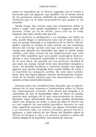 LOBSANG RAMPA

sobre la superficie de la Tierra, jugando con el viento y
haciendo que los pájaros, que pueden ver la forma astral
de las personas, lancen chillidos de asombro. Intentadlo,
hallaréis que es lo más sorprendente que jamás os ha
ocurrido.
   Desde luego, hay mucho más que remontarse sobre la
tierra y jugar. Uno puede trasladarse a cualquier parte del
mundo, como ya os he dicho, pero ello no es todo
tampoco; hay más, mucho más que eso.
   Si se practica la meditación y se consigue ser hábil en
ella, puede llegar a combinarse esto con el viaje astral, y
uno no queda limitado a la superficie de la Tierra. Recor-
dadlo: cuando se realiza el viaje astral, no nos hallamos
dentro del cuerpo carnal sino que nos hallamos con un
cuerpo que penetra los materiales que para el carnal serían
sólidos. ¿Os dais cuenta de las implicaciones que esto
tiene? Ello significa que uno puede sumergirse descen-
diendo a una velocidad controlada a través de la Tierra y
de la roca dura. Es posible ver con perfecta claridad lo
que para un cuerpo carnal sería una oscuridad completa y
total., Es posible hundirse y observar quizás una figura
gigante que quedó atrapada hace medio millón de años y
se convirtió en compacto carbón. En este duro carbón,
pues, hay una figura gigante intacta, perfectamente conser-
vada de la misma manera que los mastodontes y dino-
saurios se han conservado intactos.

  Durante años los científicos han pensado que el adveni-
miento de la raza humana o humanoides sobre la Tierra
fue relativamente reciente. Pero ahora han llegado a la
conclusión de que la humanidad sobre lá Tierra es mucho,
mucho más antigua de lo que anteriormente se pensó.
Nuestros viajes atravesando duras rocas pueden ilustrarnos
sobre eso; después de miles y miles de años la Tierra cae
en una especie de convulsión periódica durante la cual
toda superficie terrestre tiembla, las aguas retroceden aquí
y se levantan allá. La costra terrestre parece hervir y
agitarse, y todo indicio de las Obras del Hombre sobre la
Tierra se levanta y cae y se entierra cientos o miles de
metros debajo de la superficie. Las dueñas de casa me

                           124
 