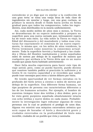 MÁS ALLÁ DEL DÉCIMO


entenderán si yo digo que es similar a la confección de
una gran torta: se toma una vasija llena de toda clase de
ingredientes sin mezclar y luego, con una gran cuchara, se
produce la mezcla desde el fondo hacia arriba en forma
gradual para que todos los componentes, todos los ingre-
dientes, sean distribuidos en la mezcla uniformemente.
   Así, cada medio millón de años más o menos, la Tierra
se desembaraza de su especie indeseable y prepara su
superficie para una nueva carnada que, íntimamente espera
ha de tener más éxito. La vida sobre la Tierra es vieja; la
Edad del dinosaurio y del mastodonte y todas esas cria-
turas fue exactamente el comienzo de un nuevo experi-
mento, lo mismo que, en los miles de años venideros, la
Tie rra terminará com o nosotros la conocem o s actual-
mente. Toda la superficie hervirá y burbujeará y las ciuda-
des y Obras del Hombre tambalearán y serán sepultadas
miles de metros por debajo de la superficie de manera que
cualquiera que arribara a la Tierra diría que es un nuevo
mundo que jamás fuera habitado anteriormente.
  Hace falta mucha experiencia para hacer este tipo de
viaje astral; pero, como yo puedo hacerlo, puedo deciros
que vosotros también podéis si practicáis lo suficiente y si
tenéis fe en vuestra capacidad y si recordáis que nadie
puede traer mensajes para otros a tantos dólares por visita.
   He tenido oportunidad de ver formas extrañas en lo
profundo del hielo ártico a cientos o miles de metros por
debajo de la superficie. Una diferente forma humana, un
tipo purpúreo de persona con características diferentes a
las de los humanos actuales. Por ejemplo, el hombre de
nuestros tiempos tiene dos tetillas y diez dedos; pero yo
he visto gente purpúrea sepultada absolutamente intacta
con ocho tetillas y nueve dedos en cada mano. Probable-
mente la investigación logre exhumar algunas de estas
personas con lo cual se producirá el prodigio de unos días.
Alguna vez existirá una máquina excavadora atómica que
será capaz de horadar el hielo y descubrirá gente y
ciudades enterradas en la p r o f u nd i d a d d e h i e l o m á s
increíble, ciudades de un pueblo que vivía y caminaba

                         125
 