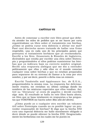 CAPÍTULO VII


   Antes de comenzar a escribir este libro pensé que debe-
ría atender los miles de pedidos que se me hacen por carta
requiriéndome un libro sobre el tratamiento con hierbas.
¿Cómo se podría curar esta dolencia o aliviar ese mal?
Pasé casi dieciocho meses tratando de hallar una firma
respetable, una en cada uno de los principales países que
proveyera el tratamiento herbáceo que yo recomendaría.
Escribí a los Sres. Grassroots & Rissoles de Inglaterra,
diciéndoles que estaba por escribir una obra sobre fitotera-
pia y preguntándoles si ellos podrían suministrar las hier-
bas que yo indicara bajo su correcto nombre original.
Recibí una respuesta ambigua que me dio a entender
políticamente que ellos y sólo ellos en el mundo conocían
cualquier cosa sobre hierbas y que no estaban preparados
para separarse de su sistema de llamar a la rosa por otro
nombre, y por así decir, ponerle a dicha rosa un número.
   Escribí Toa dstolls and Applesauce Inc. de E.U.A.,
preguntándoles la misma cosa. La respuesta fue deliciosa-
mente evasiva; me enviaban su último catálogo dando los
nombres de las mixturas especiales que ellos vendían. Así,
tiré su "literatura" al cesto de papeles y decidí escribir
algo . más. El resultado se halla en este libro hasta ahora,
un libro que se basa totalmente en respuestas a las pregun-
tas que VOSOTROS me hacéis sobre Más allá del décimo.
  ¿Cómo puedo yo o cualquier otro escribir un volumen
útil sobre fitoterapia cuando no es posible lograr un pro-
veedor responsable de hierbas? Si digo que la hierba XYZ
cura una especial dolencia me hallo moralmente obligado a
decir dónde se puede obtener la hierba XYZ. Desgraciada-
mente los herboristas con los cuales me he puesto en

                       129
 