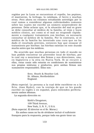 MÁS ALLÁ DEL DÉCIMO


regidas por la Luna se encuentran el repollo, los pepinos,
el mastuerzo, la lechuga, la calabaza, el berro y muchas
otras. Pero ahora no estamos estudiando astrología por lo
cual vamos a considerar algunas enfermedades comunes
sobre las cuales me escribe un número sorprendente de
personas. Debo aclarar que, si la situación del mal es grave
se debe consultar al médico de la familia, al viejo y buen
médico clínico, así como si el mal no responde rápida-
mente a cualquier tratamiento con hierbas, es necesario
consultar al médico de la familia. Por lo contrario, si el
médico de la familia ha intentado una cura que no ha
dado el resultado previsto, entonces hay que ensayar el
tratamiento por hierbas: las hierbas existían en este mundo
mucho antes que los médicos.
   Ha ocurrido que muchas personas en todo el mundo no
han podido encontrar un proveedor local de hierbas, por
lo cual voy a mencionar dos firmas y sus direcciones, una,
en Inglaterra y la otra en Nueva York. Si se recurre a
ellas, estas casas sólo estarán en condiciones de suministrar
sus propias mixturas y productos, pero ambas firmas son
sumamente responsables. Ellas son:

              Sres. Heath & Heather Ltd.
              St. Albans, Hertfordshire
              England.

(Nota especial. La persona a la cual debe escribirse es a la
Srta. Joan Ryder), con la ventaja de que se les puede
escribir en inglés o en español, pues entienden perfecta-
mente ambos idiomas.
  La segunda dirección es:

               Kiehl's Drugstore,
               109 Third Avenue,
               New York, 3, N. Y., U.S.A.
(Nota especial. El director es el Sr. Morse.)
    En ambos casos no ha de olvidarse incluir el suficiente
franqueo para la respuesta, porque toda esa gente tiene un

                            133
 