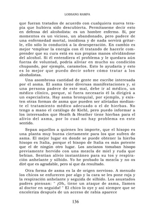 LOBSANG RAMPA


que fueran tratados de acuerdo con cualquiera nueva tera-
pia que hubiera sido descubierta. Permítaseme decir esto
en defensa del alcoholista: es un hombre enfermo. Sí, por
momentos es un vicioso, un abandonado, pero padece de
una enfermedad mortal, insidiosa y de nada servirá gritar-
le, ello sólo lo conducirá a la desesperación. En cambio es
mejor • emplear la energía con él tratando de hacerle com-
prender que su cura está en sus propias manos olvidándose
del alcohol. Si él entendiera el problema y le quedara aún
fuerza de voluntad, podría aliviar en mucho su condición
chupando, por ejemplo, caramelos. Esto lo ayudaría y esto
es lo mejor que puedo decir sobre cómo tratar a los
alcoholistas.
      Una asombrosa cantidad de gente me escribe interesada
por el asma. El asma tiene diversas manifestaciones y, si
una persona padece de este mal, debe ir al médico, un
médico clínico, porque, si fuera necesario él la dirigirá a
un especialista. Hay asma bronquial, por ejemplo, y exis-
ten otras formas de asma que pueden ser aliviadas median-
te el tratamiento médico adecuado o el de hierbas. No
tengo a mano el catálogo de Kiehl, pero puedo informar a
los interesados que Heath & Heather tiene hierbas para el
a l i v i o d e l a s m a , p o r l o c u a l n o hay problema en este
sentido.
   Sepan aquellos a quienes les importe, que el hisopo es
una planta muy buena ciertamente para los que sufren de
asma. El mejor lugar en donde se puede obtener la hierba
hisopo es Italia, porque el hisopo de Italia es más potente
que el de ningún otro lugar. Los ancianos tomaban hisopo
previamente hervido con una mezcla de miel y ruda que
bebían. Sentían alivio instantáneo para su tos y respira-
ción anhelante y silbido. Yo he probado la mezcla y no os
diré que es agradable, pero sí que da resultado.
    Otra forma de asma es la de origen nervioso. A menudo
los chicos se enfurecen por algo y la cara se les pone roja y
la respiración anhelante y seguida de silbido. Los asustados
padres piensan: " ¡Oh, tiene un ataque de asma, llamen
al doctor en seguida! " El chico lo oye y así siempre que se
encoleriza después de un acceso de rabia aparece

                               136
 