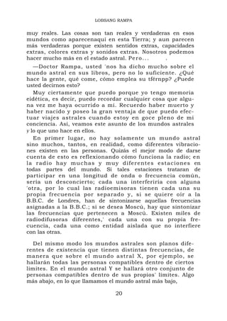 LOBSANG RAMPA


muy reales. Las cosas son tan reales y verdaderas en esos
mundos como aparecenaquí en esta Tierra; y aun parecen
más verdaderas porque existen sentidos extras, capacidades
extras, colores extras y sonidos extras. Nosotros podemos
hacer mucho más en el estado astral. P e r o . . . .
   —Doctor Rampa, usted 'nos ha dicho mucho sobre el
mundo astral en sus libros, pero no lo suficiente. ¿Qué
hace la gente, qué come, cómo emplea su tférnpp? ¿Puede
usted decirnos esto?
   Muy ciertamente que puedo porque yo tengo memoria
eidética, es decir, puedo recordar cualquier cosa que algu-
na vez me haya ocurrido a mí. Recuerdo haber muerto y
haber nacido y poseo la gran ventaja de que puedo efec-
tuar viajes astrales cuando estoy en goce pleno de mi
conciencia. Así, veamos este asunto de los mundos astrales
y lo que uno hace en ellos.
   En primer lugar, no hay solamente un mundo astral
sino muchos, tantos, en realidad, como diferentes vibracio-
nes existen en las personas. Quizás el mejor modo de darse
cuenta de esto es reflexionando cómo funciona la radio; e n
l a r a d i o ha y m u c h a s y m u y d i f e r e n t e s e s t a c i o n e s en
todas partes del mundo. Si tales estaciones trataran de
participar en una longitud de onda o frecuencia común,
sería un desconcierto; cada una interferiría con alguna
'otra, por lo cual las radioemisoras tienen cada una su
propia frecuencia por separado y, si se quiere oír a la
B.B.C. de Londres, han de sintonizarse aquellas frecuencias
asignadas a la B.B.C.; si se desea Moscú, hay que sintonizar
las frecuencias que pertenecen a Moscú. Existen miles de
radiodifusoras diferentes,' cada una con su propia fre-
cuencia, cada una como entidad aislada que no interfiere
con las otras.

   Del mismo modo los mundos astrales son planos dife-
rentes de existencia que tienen distintas frecuencias, de
manera qu e sobre el mundo astr al X, por ejemplo, se
hallarán todas las personas compatibles dentro de ciertos
limites. En el mundo astral Y se hallará otro conjunto de
personas compatibles dentro de sus propios' límites. Algo
más abajo, en lo que llamamos el mundo astral más bajo,

                                         20
 