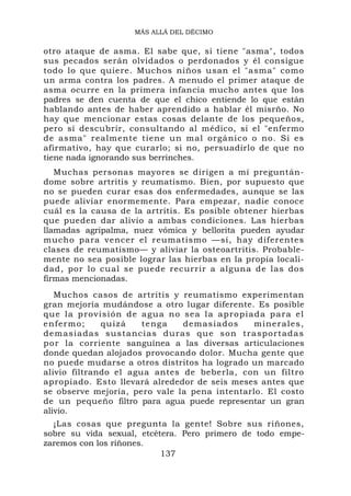 MÁS ALLÁ DEL DÉCIMO


otro ataque de asma. El sabe que, si tiene "asma", todos
sus pecados serán olvidados o perdonados y él consigue
todo lo que quiere. Muchos niños usan el "asma" como
un arma contra los padres. A menudo el primer ataque de
asma ocurre en la primera infancia mucho antes que los
padres se den cuenta de que el chico entiende lo que están
hablando antes de haber aprendido a hablar él misrño. No
hay que mencionar estas cosas delante de los pequeños,
pero sí descubrir, consultando al médico, si el "enfermo
de asma" realmente tiene un mal orgánico o no. Si es
afirmativo, hay que curarlo; si no, persuadirlo de que no
tiene nada ignorando sus berrinches.
   Muchas personas mayores se dirigen a mí preguntán-
dome sobre artritis y reumatismo. Bien, por supuesto que
no se pueden curar esas dos enfermedades, aunque se las
puede aliviar enormemente. Para empezar, nadie conoce
cuál es la causa de la artritis. Es posible obtener hierbas
que pueden dar alivio a ambas condiciones. Las hierbas
llamadas agripalma, nuez vómica y bellorita pueden ayudar
mucho para vencer el reumatismo —sí, hay diferentes
clases de reumatismo— y aliviar la osteoartritis. Probable-
mente no sea posible lograr las hierbas en la propia locali-
dad, por lo cual se puede recurrir a alguna de las dos
firmas mencionadas.
   Muchos casos de artritis y reumatismo experimentan
gran mejoría mudándose a otro lugar diferente. Es posible
q ue l a p r o v i s i ó n d e a g u a n o s e a l a a p r o p i a d a p a r a e l
enfermo;           quizá         tenga        demasiados           minerales,
d e m a s i a d a s s u s t a n c i a s d ur a s q u e s o n t r a s p o r t a d a s
p o r la corriente sanguínea a las diversas articulaciones
donde quedan alojados provocando dolor. Mucha gente que
no puede mudarse a otros distritos ha logrado un marcado
alivio filtrando el agua antes de beberla, con un filtro
apropiado. Esto llevará alrededor de seis meses antes que
se observe mejoría, pero vale la pena intentarlo. El costo
de un pequeño filtro para agua puede representar un gran
alivio.
  ¡Las cosas que pregunta la gente! Sobre sus riñones,
sobre su vida sexual, etcétera. Pero primero de todo empe-
zaremos con los riñones.
                           137
 