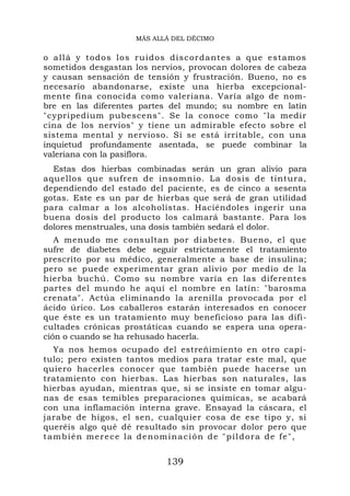 MÁS ALLÁ DEL DÉCIMO


o allá y todos los ru id os discordantes a qu e estamos
sometidos desgastan los nervios, provocan dolores de cabeza
y causan sensación de tensión y frustración. Bueno, no es
necesario abandonarse, existe una hierba excepcional-
mente fina conocida como valeriana. Varía algo de nom-
bre en las diferentes partes del mundo; su nombre en latín
"cypripedium pubescens". Se la conoce como "la medir
cina de los nervios" y tiene un admirable efecto sobre el
sistema mental y nervioso. Si se está irritable, con una
inquietud profundamente asentada, se puede combinar la
valeriana con la pasiflora.
  Estas dos hierbas combinadas serán un gran alivio para
aquellos que sufren de insomnio. La dosis de tintura,
dependiendo del estado del paciente, es de cinco a sesenta
gotas. Este es un par de hierbas que será de gran utilidad
para calmar a los alcoholistas. Haciéndoles ingerir una
buena dosis del producto los calmará bastante. Para los
dolores menstruales, una dosis también sedará el dolor.
   A menudo me consultan por diabetes. Bueno, el que
sufre de diabetes debe seguir estrictamente el tratamiento
prescrito por su médico, generalmente a base de insulina;
pero se puede experimentar gran alivio por medio de la
hierba buchú. Como su nombre varía en las diferentes
partes del mundo he aquí el nombre en latín: "barosma
crenata". Actúa eliminando la arenilla provocada por el
ácido úrico. Los caballeros estarán interesados en conocer
que éste es un tratamiento muy beneficioso para las difi-
cultades crónicas prostáticas cuando se espera una opera-
ción o cuando se ha rehusado hacerla.
  Ya nos hemos ocupado del estreñimiento en otro capí-
tulo; pero existen tantos medios para tratar este mal, que
quiero hacerles conocer que también puede hacerse un
tratamiento con hierbas. Las hierbas son naturales, las
hierbas ayudan, mientras que, si se insiste en tomar algu-
nas de esas temibles preparaciones químicas, se acabará
con una inflamación interna grave. Ensayad la cáscara, el
jarabe de higos, el sen, cualquier cosa de ese tipo y, si
queréis algo qué dé resultado sin provocar dolor pero que
también merece la denominación de "píldora de fe",


                           139
 