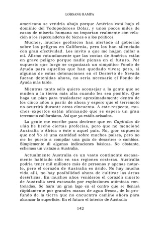LOBSANG RAMPA

americano se vendría abajo porque América está bajo el
dominio del Todopoderoso Dólar, y unos pocos miles de
casos de miseria humana no importan realmente con rela-
ción a los especuladores de bienes o a los políticos.
   Muchos, muchos geofísicos han alertado al gobierno
sobre los peligros en California, pero los han silenciado
con gran efectividad. Los invito a que me hagan callar a
mí. Afirmo rotundamente que las costas de América están
en grave peligro porque nadie piensa en el futuro. Por
supuesto que luego se organizará un simpático Fondo de
Ayuda par a aquellos q ue han que dado vivos ; pero, si
algunas de estas detonaciones en el Desierto de Nevada
fueran detenidas ahora, no sería necesario el Fondo de
Ayuda más tarde.
   Mientras tanto sólo quiero aconsejar a la gente que se
muden a la tierra más alta cuando les sea posible. Que
haga un plan para trasladarse aproximadamente dentro de
los cinco años a partir de ahora y espero que el terremoto
no ocurrirá durante otros cincuenta. A este respecto, mu-
chos expertos están afirmando que se espera un gran
terremoto californiano. Así que ya estáis avisados.
  La gente me escribe para decirme que en Capítulos de
vid a he hecho ciertas profecías, pero que no mencioné
Australia o Africa o éste o aquel país. No, ¡por supuesto
que no! Yo sé una cantidad sobre muchos países, pero no
me he puesto a compilar una guía de desastres o cambios.
Simplemente di algunas indicaciones básicas. No obstante,
echemos un vistazo a Australia.
   Actualmente Australia es un vasto continente escasa-
mente habitado sólo en sus regiones costeras. Australia
podría tener mil millones más de personas y apenas notar-
lo, pero el corazón de Australia es árido. No hay mucha
vida allí, no hay posibilidad ahora de cultivar las áreas
desérticas. En muchos años venideros el corazón muerto
de Australia será excavado por explosiones atómicas con-
troladas. Se hará un gran lago en el centro que se llenará
rápidamente por grandes masas de agua fresca, de lo pro-
fundo de la tierra que no encuentra camino ahora para
alcanzar la superficie. En el futuro el interior de Australia

                            142
 