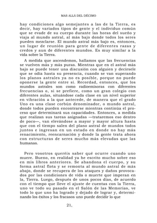 MAS ALLÁ DEL DÉCIMO


hay condiciones algo semejantes a las de la Tierra, es
decir, hay variados tipos de gente y el individuo común
que se evade de su cuerpo durante las horas del sueño y
viaja al mundo astral, al más bajo donde todos los seres
pueden mezclarse. El mundo astral más bajo es, entonces,
un lugar de reunión para gen te de difer ent es razas y
credos y aun de diferentes mundos. Es muy similar a la
vida sobre la Tierra.
   A medida que ascendemos, hallamos que las frecuencias
se vuelven más y más puras. Mientras que en el astral más
bajo se puede tener una discusión con alguien y decírsele
que se odia hasta su presencia, cuando se van superando
los planos astrales ya no es posible, porque no puede
oponerse la gente entre sí. Recordad, entonces, que los
mundos astrales son como radioemisoras con diferentes
frecuencias o, si se prefiere, como un gran colegio con
diferentes aulas, situándose cada clase en un nivel superior
en vibración a la que antecede, de manera que el grado
Uno es una clase corbún denominador, o mundo astral,
donde todos pueden encontrarse mientras continúa el pro-
ceso que determinará sus capacidades. Entonces, a medida
que realizan sus tareas asignadas —trataremos eso dentro
de poco—, van elevándose a mayor y mayor altura hasta
que con el tiempo salen del plano astral de mundos todos
juntos e in gresan e n un estad o en donde n o hay más
renacimiento, reencarnación y donde la gente trata ahora
con estructuras de seres mucho más elevadas que las
humanas.

   Pero vosotros queréis saber qué ocurre cuando uno
muere. Bueno, en realidad ya he escrito mucho sobre eso
en mis libros anteriores. Se abandona el cuerpo, y su
forma astral flota y se remonta al mundo astral de más
abajo, donde se recupera de los ataques y daños provoca-
dos por las condiciones de vida o muerte que imperan en
la, Tierra. Luego, después de unos pocos días, de acuerdo
con el tiempo que lleve el ajuste de cuentas con la Tierra,
uno ve todo su pasado en el Salón de las Memorias, ve
todo lo que uno ha logrado y dejado de lograr y, determi-
nando los éxitos y los fracasos uno puede decidir lo que

                        21,
 