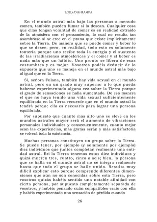 LOB,SANG RAMPA

   En el mundo astral más bajo las personas a menudo
comen, también pueden fumar si lo desean. Cualquier cosa
que ellas tengan voluntad de comer es en realidad extraído
de la atmósfera con el pensamiento, lo cual no resulta tan
asombroso si se cree en el prana que existe implícitamente
sobre la Tierra. De manera que se puede comer y beber lo
que se desee; pero, en realidad, todo esto es solamente
tontería porque uno recibe toda la energía y el sustento
de las irradiaciones atmosféricas y el comer y el beber es
nada más que un hábito. Uno pronto se libera de esas
costumbres y es mejor. Vosotros podéis deducir de lo
expuesto que uno se maneja en el mundo astral más bajo
al igual que en la Tierra.
   Sí, señora Fulana, también hay vida sexual en el mundo
astral, pero en un grado muy superior a lo que pueda
haberse experimentado alguna vez sobre la Tierra porque
el grado de sensaciones se halla aumentado. De esa manera
el que no haya tenido una vida sexual suficientemente
equilibrada en la Tierra recuerde que en el mundo astral la
tendrá porque ello es necesario para lograr una persona
equilibrada.
   Por supuesto que cuanto más alto uno se eleve en los
mundos astrales mayor será el aumento de vibraciones
personales individuales y consecuentemente, cuanto mejor
sean las experiencias, más gratas serán y más satisfactoria
se volverá toda la existencia.
   Muchas personas constituyen un grupo sobre la Tierra.
Se puede tener, por ejemplo (y solamente por ejemplo)
diez individuos que juntos completan realmente una enti-
dad astral. Eri la Tierra tenemos estos diez individuos y
quizá mueren tres, cuatro, cinco o seis; bien, la persona
que se halla en el mundo astral no se integra realmente
h a s t a q ue t o d o e l g r u p o s e h a l l e u n i d o . R e s u l t a m u y
difícil explicar esto porque comprende diferentes dimen-
siones que aún no son conocidas sobre esta Tierra, pero
vosotros quizás habéis sentido una notable afinidad con
cierta persona, por supuesto completamente separada de
vosotros, y habéis pensado cuán compatibles erais con ella
y habéis experimentado una sensación de pérdida cuando

                                        26
 